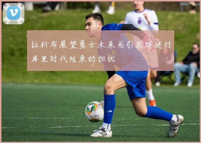 拉科布展望勇士未来或引发球迷对库里时代结束的担忧