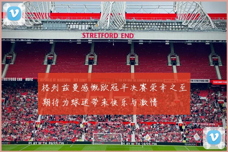 格列兹曼感慨欧冠半决赛荣幸之至期待为球迷带来快乐与激情