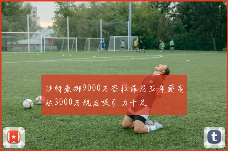 沙特豪掷9000万签拉菲尼亚年薪高达3000万税后吸引力十足
