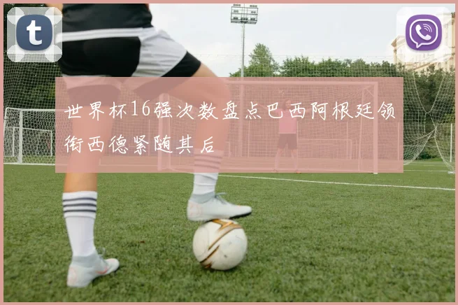 世界杯16强次数盘点巴西阿根廷领衔西德紧随其后