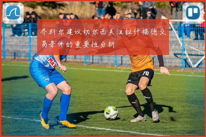 乔科尔建议切尔西关注拉什福德交易条件的重要性分析