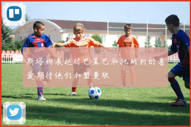 斯塔姆表达对巴莱巴和托纳利的喜爱期待他们加盟曼联