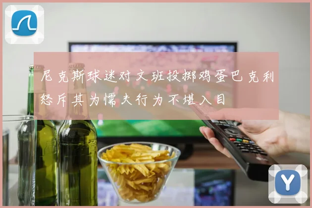 尼克斯球迷对文班投掷鸡蛋巴克利怒斥其为懦夫行为不堪入目