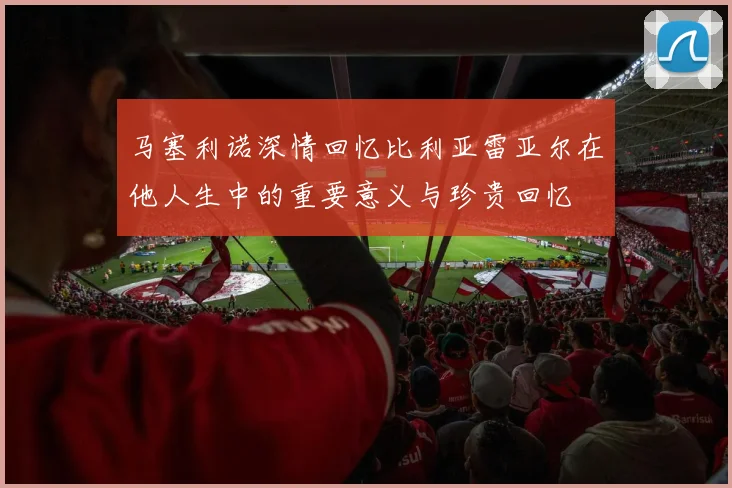 马塞利诺深情回忆比利亚雷亚尔在他人生中的重要意义与珍贵回忆