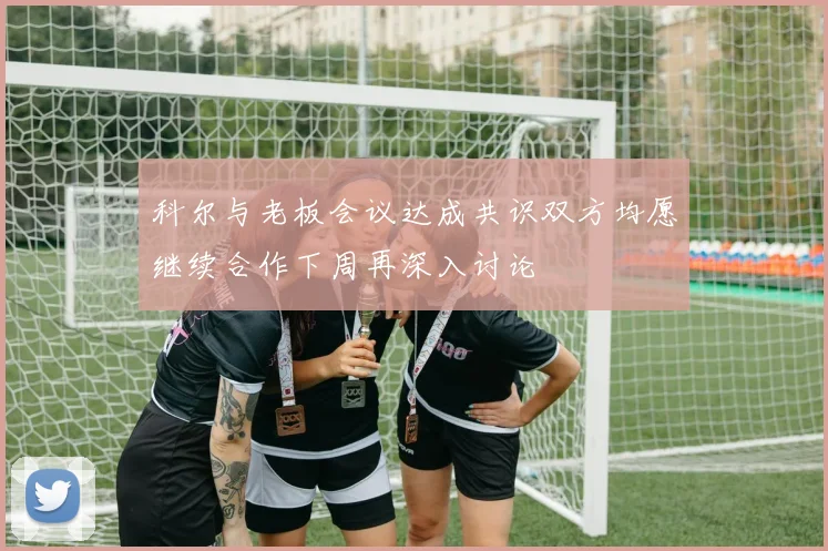 科尔与老板会议达成共识双方均愿继续合作下周再深入讨论
