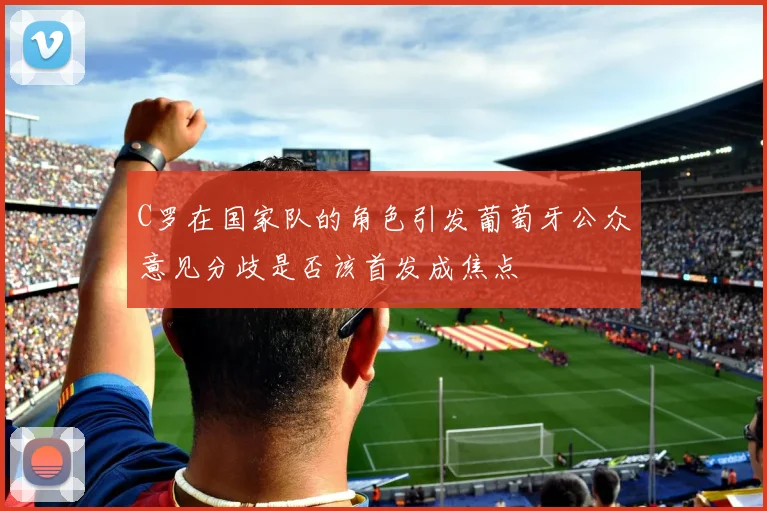 C罗在国家队的角色引发葡萄牙公众意见分歧是否该首发成焦点