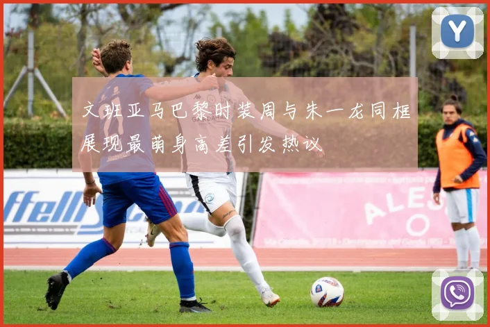文班亚马巴黎时装周与朱一龙同框展现最萌身高差引发热议