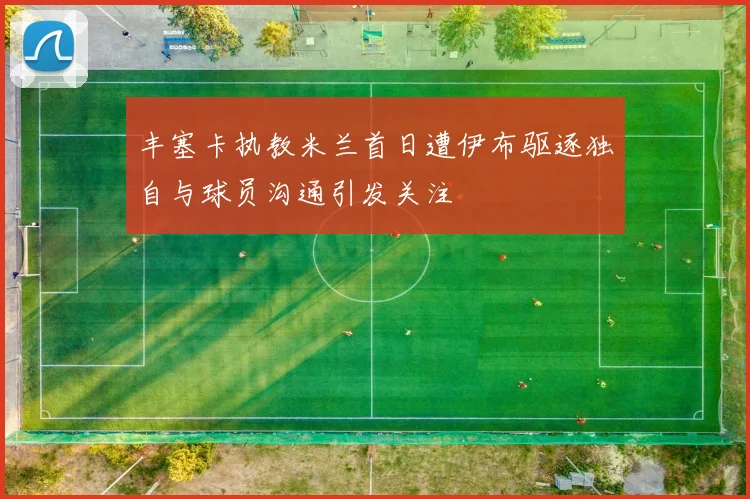 丰塞卡执教米兰首日遭伊布驱逐独自与球员沟通引发关注