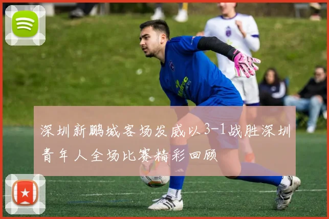 深圳新鹏城客场发威以3-1战胜深圳青年人全场比赛精彩回顾