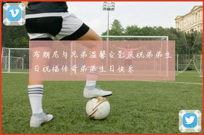布朗尼与兄弟温馨合影庆祝弟弟生日祝福传奇弟弟生日快乐