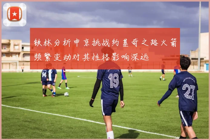 铁林分析申京挑战约基奇之路火箭频繁变动对其性格影响深远