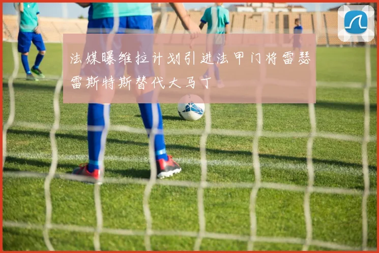 法媒曝维拉计划引进法甲门将雷瑟雷斯特斯替代大马丁