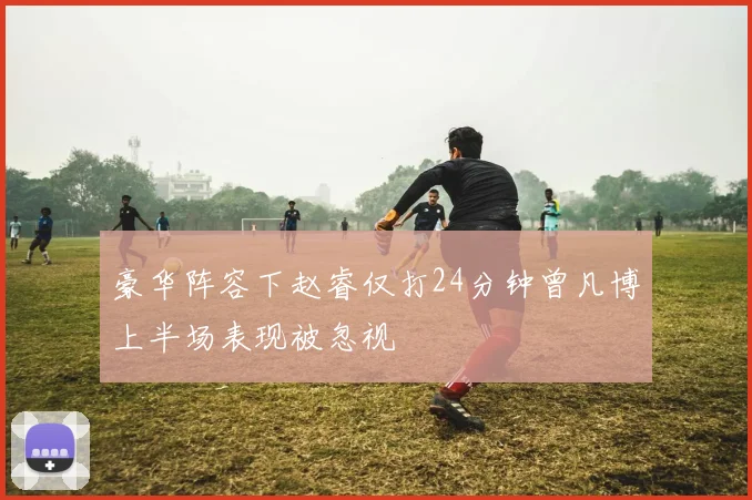 豪华阵容下赵睿仅打24分钟曾凡博上半场表现被忽视