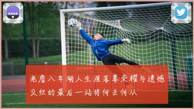 老詹八年湖人生涯落幕荣耀与遗憾交织的最后一站将何去何从