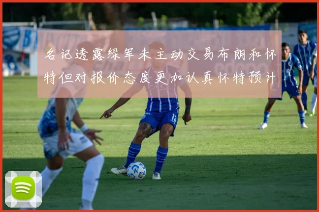 名记透露绿军未主动交易布朗和怀特但对报价态度更加认真怀特预计留队
