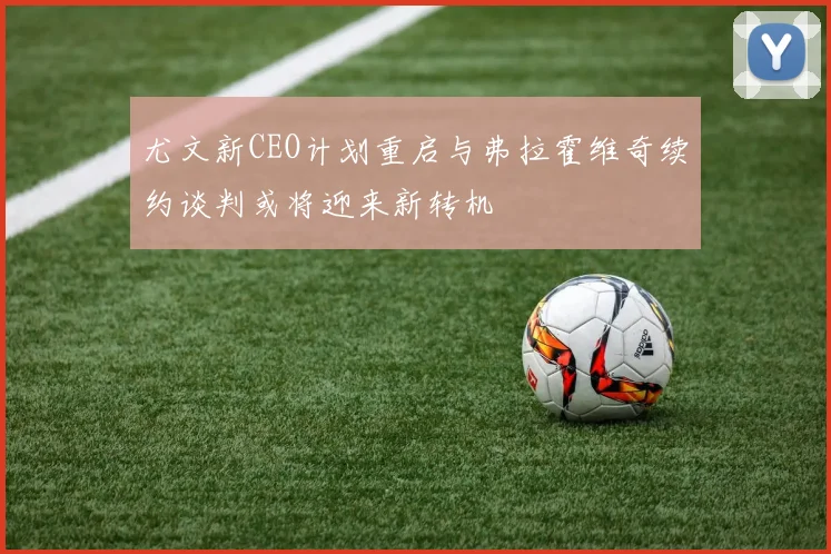 尤文新CEO计划重启与弗拉霍维奇续约谈判或将迎来新转机