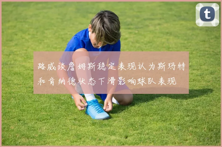 路威谈詹姆斯稳定表现认为斯玛特和肯纳德状态下滑影响球队表现