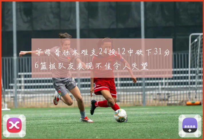 字母哥独木难支24投12中砍下31分6篮板队友表现不佳令人失望